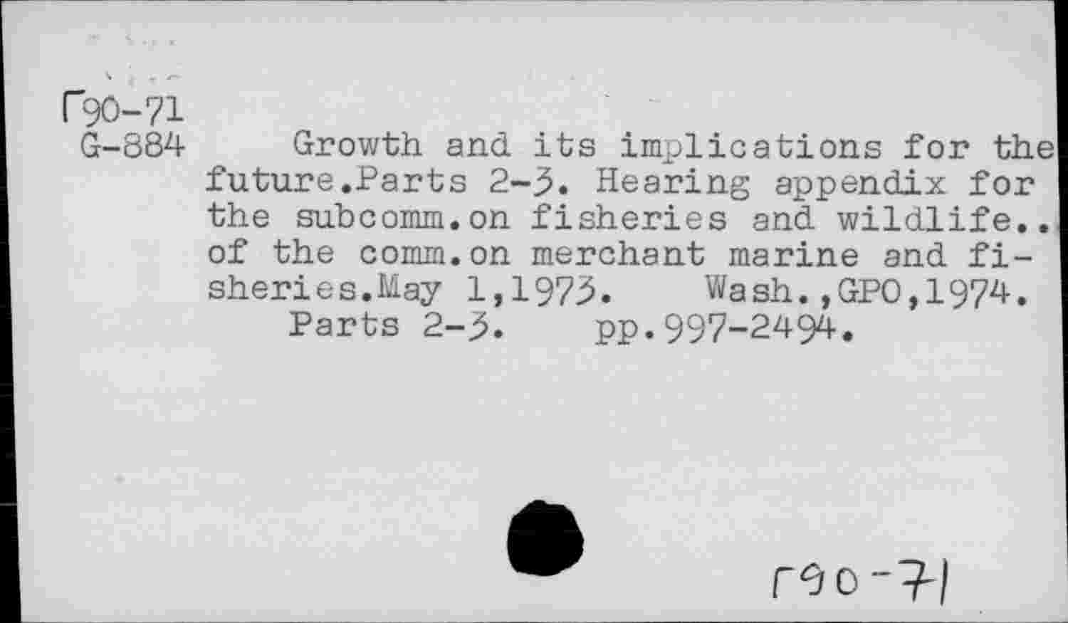 ﻿r90-71
G-884
Growth and its implications for the future.Parts 2-3. Hearing appendix for the subcomm.on fisheries and wildlife., of the comm.on merchant marine and fisheries.May 1,1973. Wash.,GPO,1974.
Parts 2-3. pp.997-2494.
reo-^-l